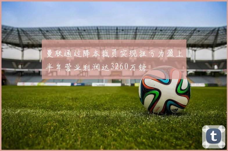 曼联通过降本裁员实现扭亏为盈上半年营业利润达3260万镑