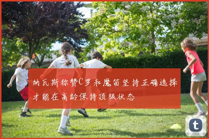 纳瓦斯称赞C罗和魔笛坚持正确选择才能在高龄保持顶级状态