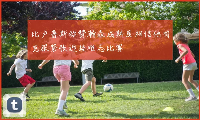比卢普斯称赞瀚森成熟度相信他将克服紧张迎接难忘比赛