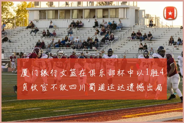 厦门银行女篮在俱乐部杯中以1胜4负收官不敌四川蜀道运达遗憾出局