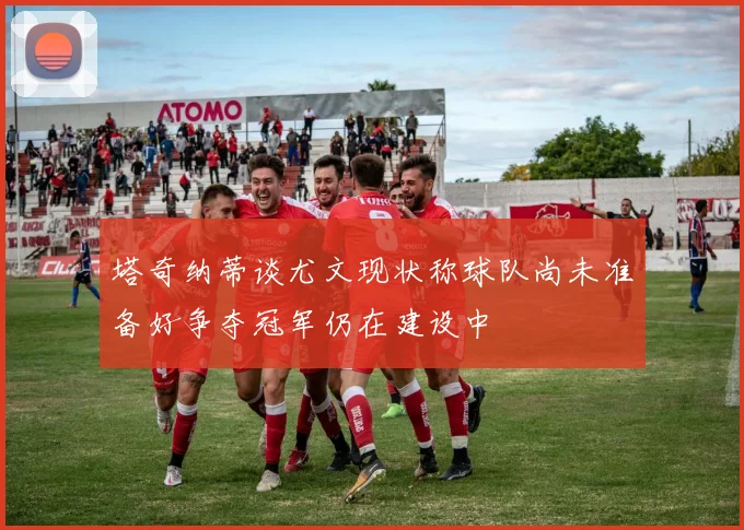 塔奇纳蒂谈尤文现状称球队尚未准备好争夺冠军仍在建设中