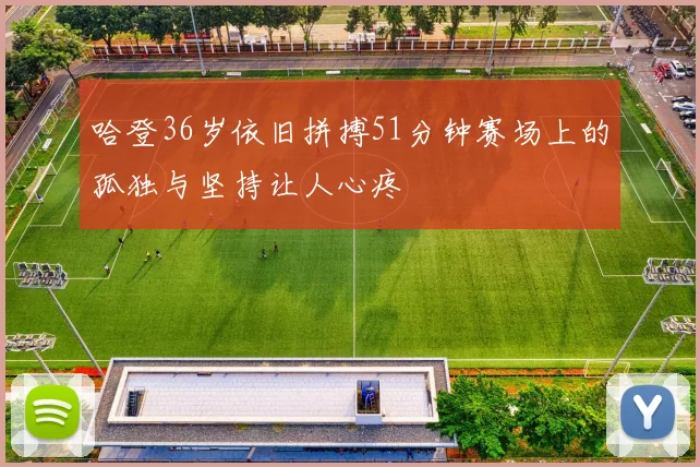 哈登36岁依旧拼搏51分钟赛场上的孤独与坚持让人心疼