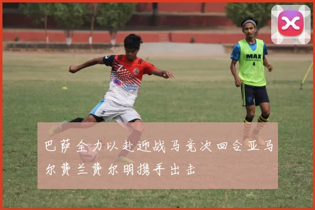 巴萨全力以赴迎战马竞次回合亚马尔费兰费尔明携手出击