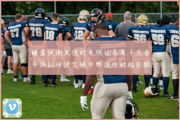 键盘侠谢泼德的表现让乌度卡无奈卡佩拉传授艾顿中锋技巧的精彩瞬间
