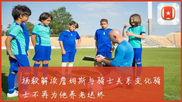 杨毅解读詹姆斯与骑士关系变化骑士不再为他养老送终
