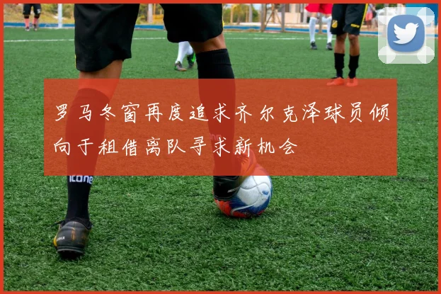 罗马冬窗再度追求齐尔克泽球员倾向于租借离队寻求新机会