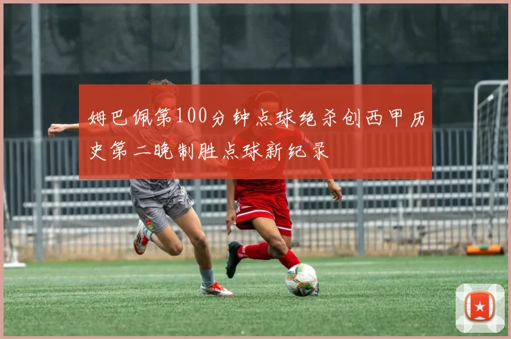 姆巴佩第100分钟点球绝杀创西甲历史第二晚制胜点球新纪录