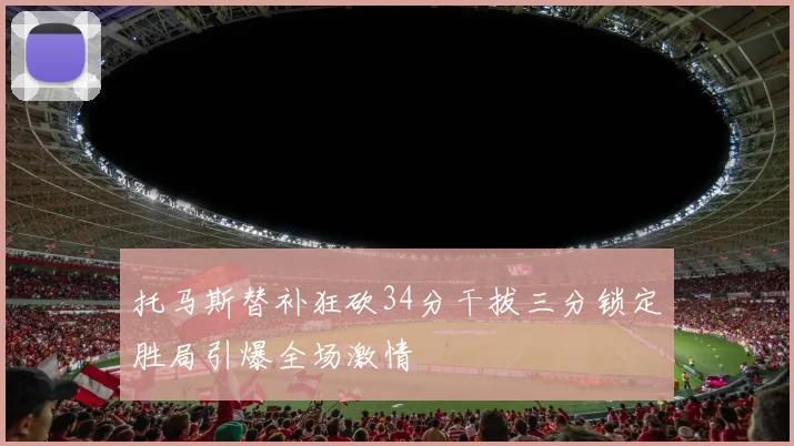 托马斯替补狂砍34分干拔三分锁定胜局引爆全场激情