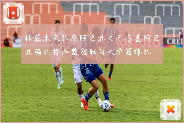 林葳未来队友阿里扎之子塔基阿里扎确认将加盟俄勒冈大学篮球队