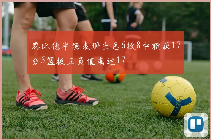 恩比德半场表现出色6投8中斩获17分5篮板正负值高达17