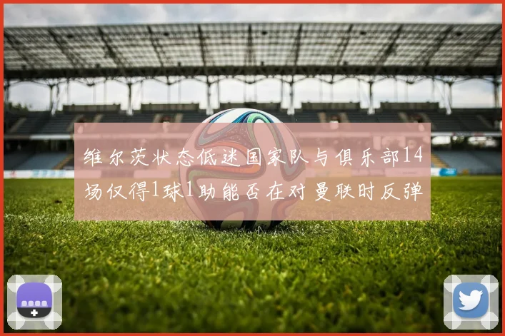 维尔茨状态低迷国家队与俱乐部14场仅得1球1助能否在对曼联时反弹