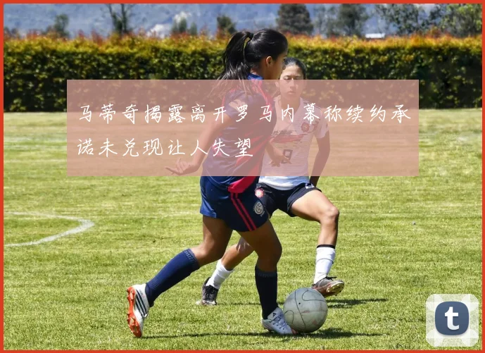 马蒂奇揭露离开罗马内幕称续约承诺未兑现让人失望