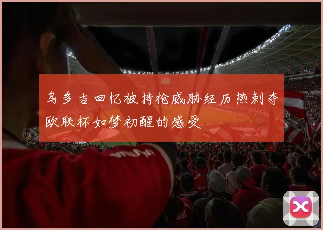 乌多吉回忆被持枪威胁经历热刺夺欧联杯如梦初醒的感受