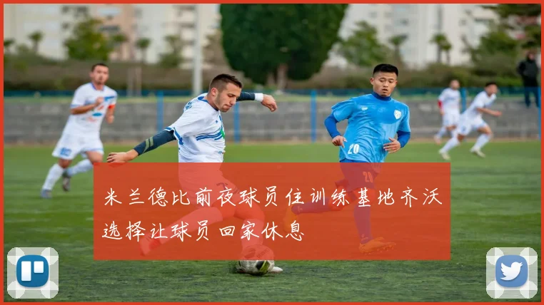 米兰德比前夜球员住训练基地齐沃选择让球员回家休息