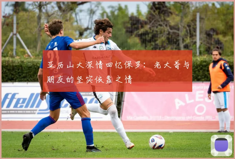 亚历山大深情回忆保罗：老大哥与朋友的坚实依靠之情