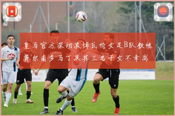 皇马官方深切哀悼瓦伦女足B队教练费尔南多马丁及其三名子女不幸离世