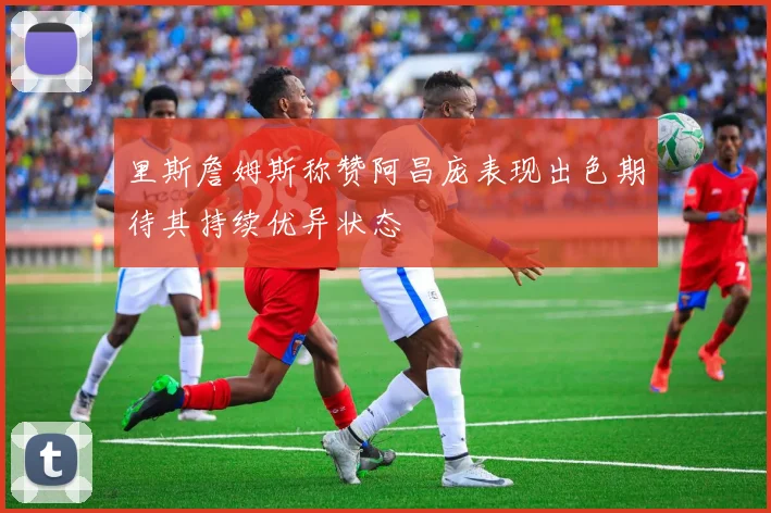 里斯詹姆斯称赞阿昌庞表现出色期待其持续优异状态