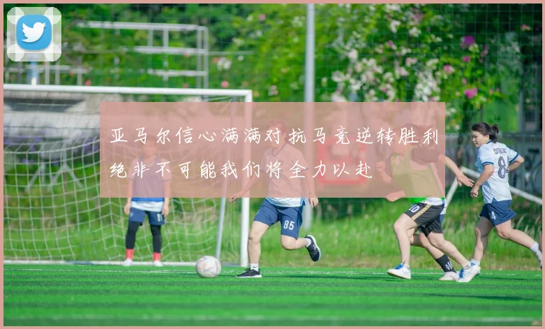 亚马尔信心满满对抗马竞逆转胜利绝非不可能我们将全力以赴