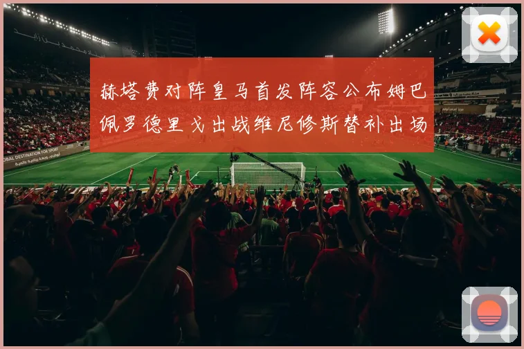 赫塔费对阵皇马首发阵容公布姆巴佩罗德里戈出战维尼修斯替补出场