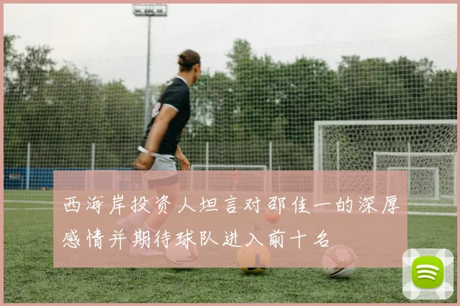 西海岸投资人坦言对邵佳一的深厚感情并期待球队进入前十名