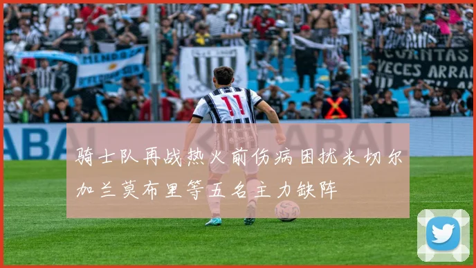 骑士队再战热火前伤病困扰米切尔加兰莫布里等五名主力缺阵