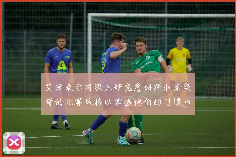艾顿表示将深入研究詹姆斯和东契奇的比赛风格以掌握他们的习惯和偏好