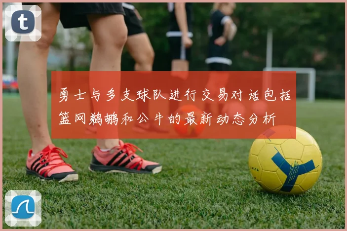 勇士与多支球队进行交易对话包括篮网鹈鹕和公牛的最新动态分析