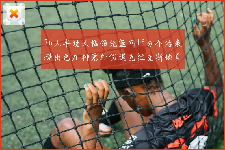 76人半场大幅领先篮网15分乔治表现出色庄神意外伤退克拉克斯顿贡献12分