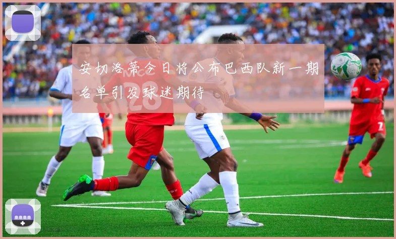 安切洛蒂今日将公布巴西队新一期名单引发球迷期待