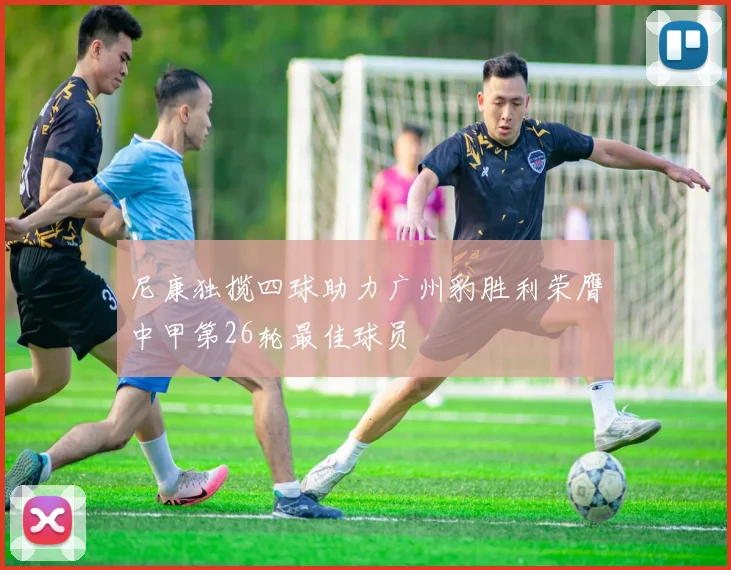 尼康独揽四球助力广州豹胜利荣膺中甲第26轮最佳球员