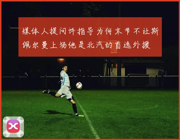 媒体人提问许指导为何末节不让斯佩尔曼上场他是北汽的首选外援