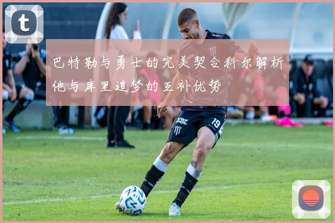 巴特勒与勇士的完美契合科尔解析他与库里追梦的互补优势