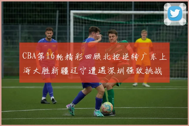 CBA第16轮精彩回顾北控逆转广东上海大胜新疆辽宁遭遇深圳强敌挑战