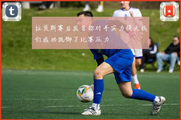 拉莫斯赛后发言称对手实力强大我们成功抵御了比赛压力