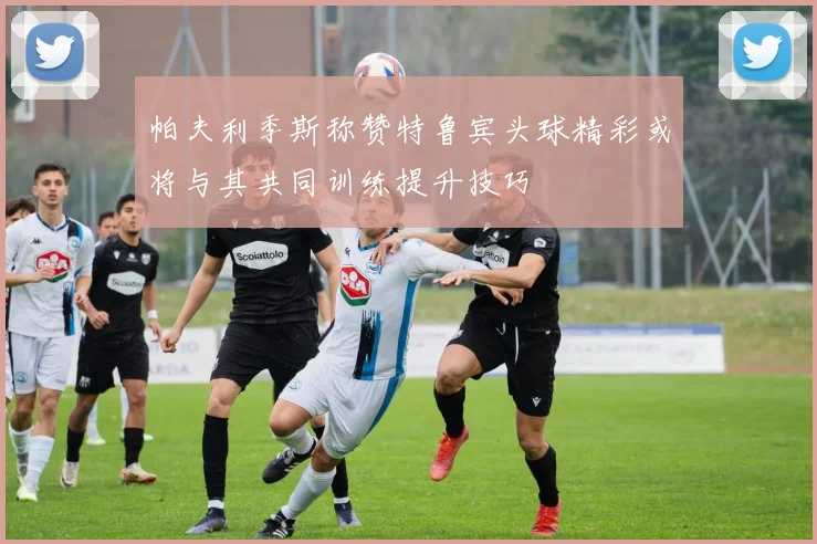 帕夫利季斯称赞特鲁宾头球精彩或将与其共同训练提升技巧