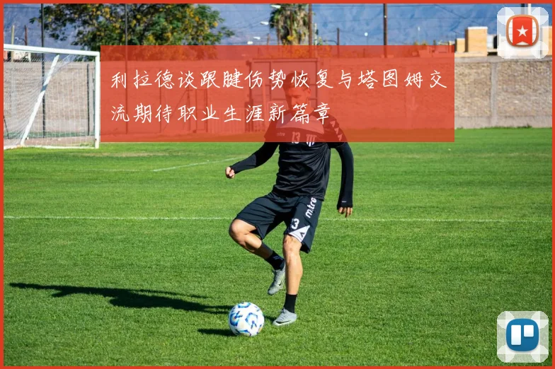 利拉德谈跟腱伤势恢复与塔图姆交流期待职业生涯新篇章