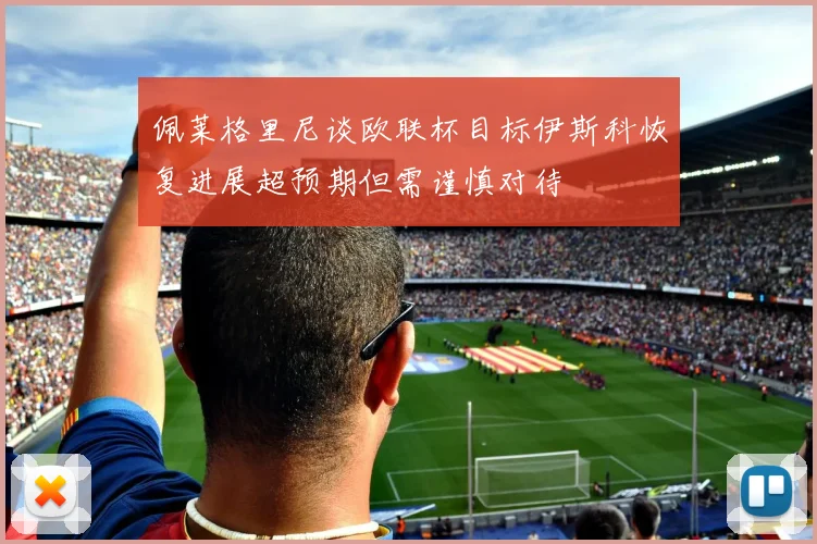 佩莱格里尼谈欧联杯目标伊斯科恢复进展超预期但需谨慎对待