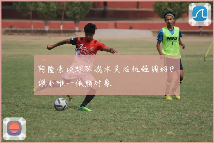 阿隆索谈球队战术灵活性强调姆巴佩非唯一依赖对象