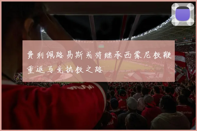 费利佩路易斯或将继承西蒙尼教鞭重返马竞执教之路